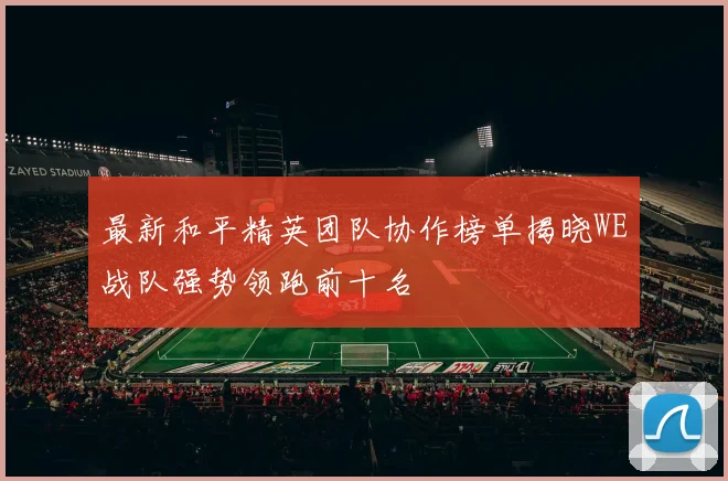最新和平精英团队协作榜单揭晓WE战队强势领跑前十名