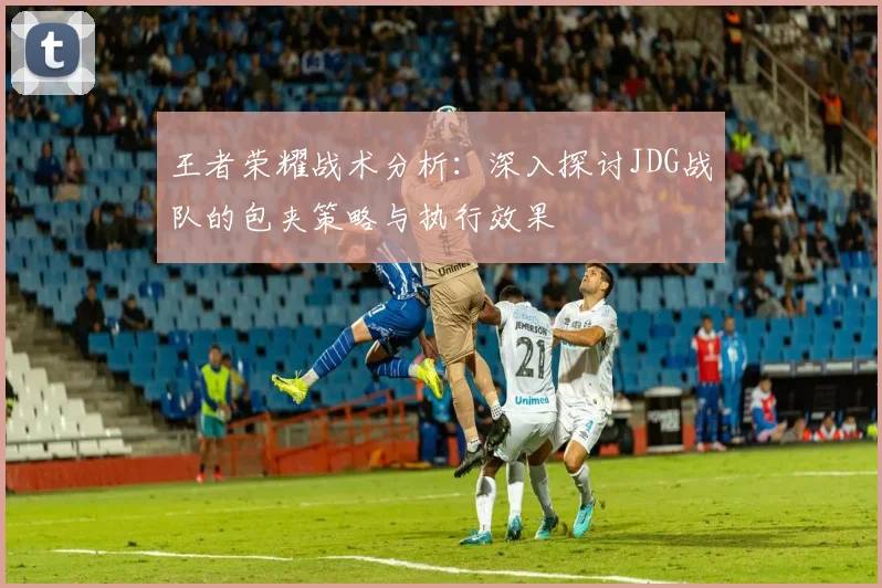王者荣耀战术分析：深入探讨JDG战队的包夹策略与执行效果
