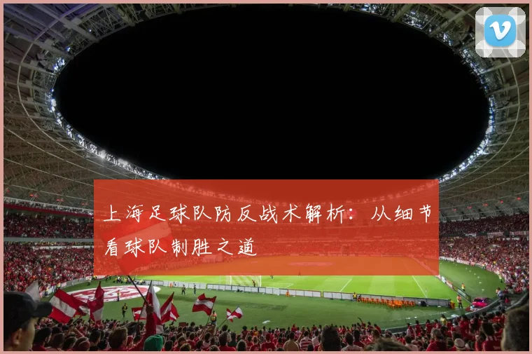 上海足球队防反战术解析：从细节看球队制胜之道