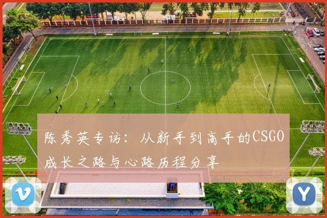 陈秀英专访：从新手到高手的CSGO成长之路与心路历程分享