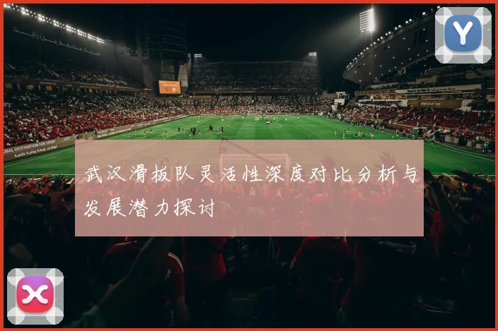 武汉滑板队灵活性深度对比分析与发展潜力探讨