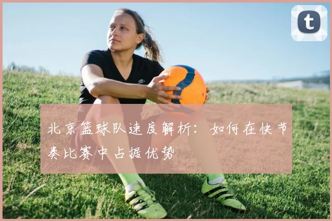 北京篮球队速度解析：如何在快节奏比赛中占据优势