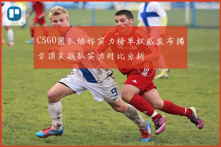 CSGO团队协作实力榜单权威发布揭示顶尖战队实力对比分析