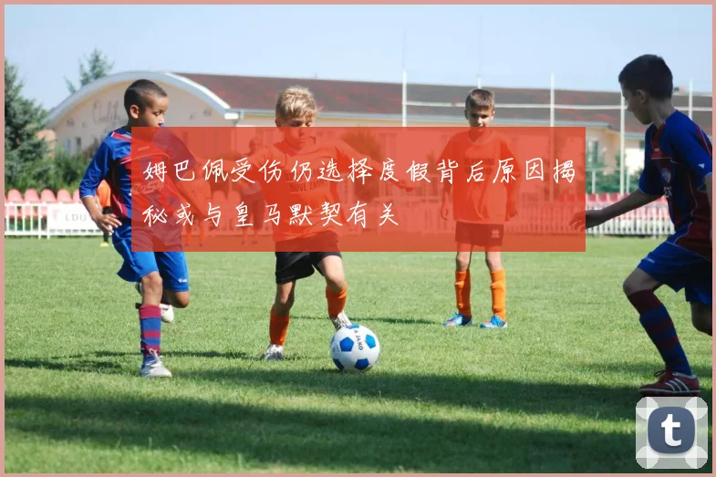 姆巴佩受伤仍选择度假背后原因揭秘或与皇马默契有关