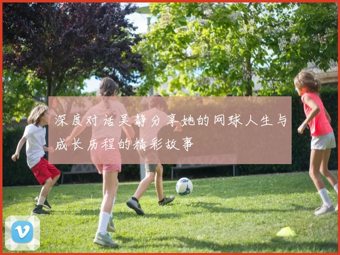 深度对话吴静分享她的网球人生与成长历程的精彩故事