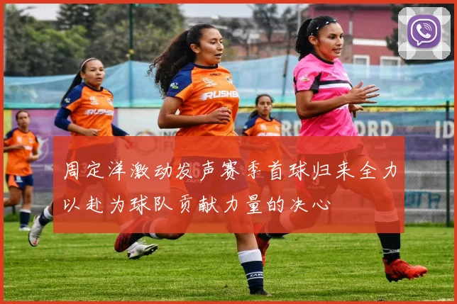 周定洋激动发声赛季首球归来全力以赴为球队贡献力量的决心