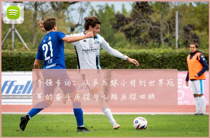 李强专访：从乒乓球小将到世界冠军的奋斗历程与心路历程回顾