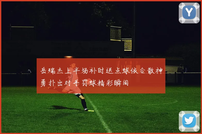 岳瑞杰上半场补时送点球依合散神勇扑出对手罚球精彩瞬间